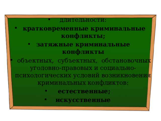 длительности:   кратковременные криминальные конфликты; затяжные криминальные конфликты   объектных, субъектных, обстановочных уголов­но-правовых и социально-психологических условий возникновения криминальных конфликтов:   естественные; искусственные 