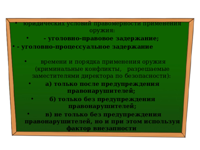 юридических условий правомерности применения оружия:   - уголовно-правовое задержание; - уголовно-процессуальное задержание   времени и порядка применения оружия (криминальные конфликты, разрешаемые заместителями директора по безопасности): а) только после предупреждения правонарушителей; б) только без предупреждения правонарушителей;  в) не только без предупреждения правонарушителей, но и при этом используя фактор внезапности   
