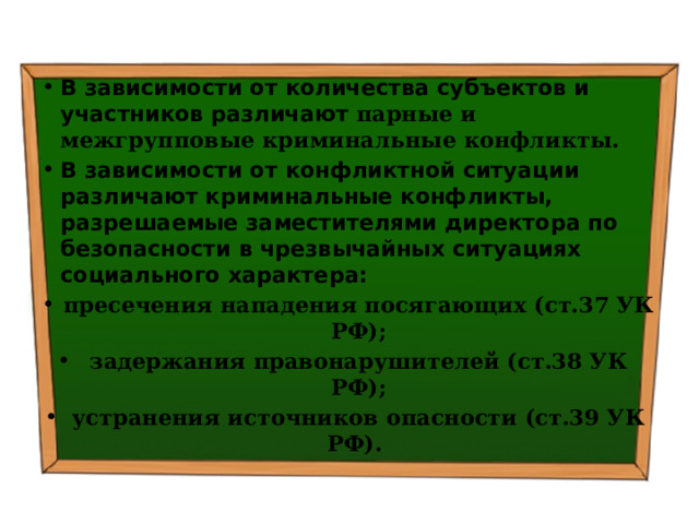 В зависимости от количества субъектов и участников различают парные и межгрупповые криминальные конфликты. В зависимости от конфликтной ситуации различают криминальные конфликты, разрешаемые заместителями директора по безопасности в чрезвычайных ситуациях социального характера: пресечения нападения посягающих (ст.37 УК РФ); задержания правонарушителей (ст.38 УК РФ); устранения источников опасности (ст.39 УК РФ). 