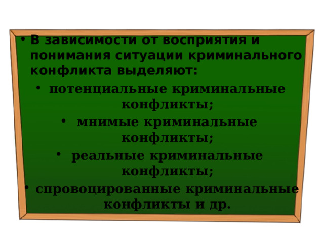 В зависимости от восприятия и понимания ситуации криминального конфликта выделяют: потенциальные криминальные конфликты; мнимые криминальные конфликты; реальные криминальные конфликты; спровоцированные криминальные конфликты и др. 