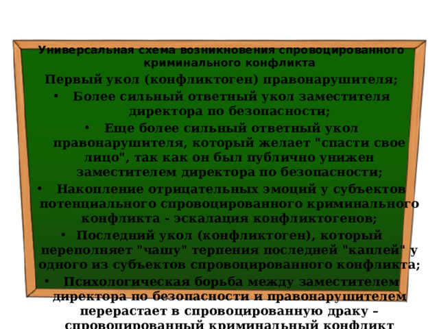 Универсальная схема возникновения спровоцированного криминального конфликта Первый укол (конфликтоген) правонарушителя;   Более сильный ответный укол заместителя директора по безопасности;   Еще более сильный ответный укол правонарушителя, который желает 
