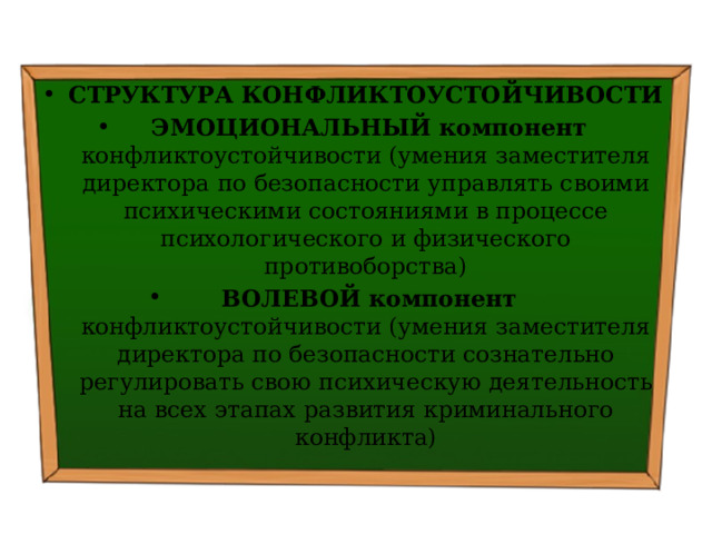 СТРУКТУРА КОНФЛИКТОУСТОЙЧИВОСТИ   ЭМОЦИОНАЛЬНЫЙ компонент конфликтоустойчивости (умения заместителя директора по безопасности управлять своими психическими состояниями в процессе психологического и физического противоборства)   ВОЛЕВОЙ компонент конфликтоустойчивости (умения заместителя директора по безопасности сознательно регулировать свою психическую деятельность на всех этапах развития криминального конфликта) 