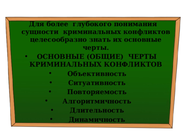 Для более глубокого понимания сущности криминальных конфликтов целесообразно знать их основные черты.   ОСНОВНЫЕ (ОБЩИЕ) ЧЕРТЫ КРИМИНАЛЬНЫХ КОНФЛИКТОВ   Объективность   Ситуативность   Повторяемость   Алгоритмичность   Длительность   Динамичность 