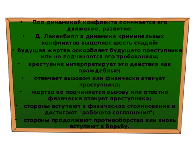 Под динамикой конфликта понимается его движение, развитие. Д. Лакенбилл в динамике криминальных конфликтов выделяет шесть стадий: будущая жертва оскорбляет будущего преступника или не под­чиняется его требованиям; преступник интерпретирует эти действия как враждебные; отвечает вызовом или физически атакует преступника; жертва не подчиняется вызову или ответно физически атакует преступника; стороны вступают в физическое столкновение и достигают 