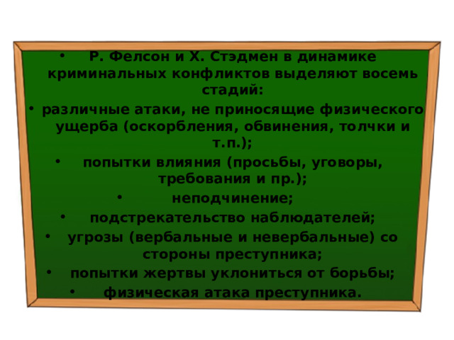 Р. Фелсон и X. Стэдмен в динамике криминальных конфликтов выделяют восемь стадий: различные атаки, не приносящие физического ущерба (оскорбления, обвинения, толчки и т.п.); попытки влияния (просьбы, уговоры, требования и пр.); неподчинение; подстрекательство наблюдателей; угрозы (вербальные и невербальные) со стороны преступника; попытки жертвы уклониться от борьбы; физическая атака преступника. 