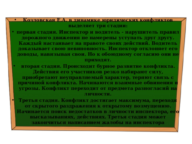 Козловская Е.А. в динамике юридических конфликтов выделяет три стадии: первая стадия. Инспектор и водитель - нарушитель правил дорожного движения не намерены уступать друг другу. Каждый настаивает на правоте своих действий. Водитель доказывает свою невиновность. Инспектор отклоняет его доводы, навязывая свои. Но к обоюдному согласию они не приходят. вторая стадия. Происходит бурное развитие конфликта. Действия его участников резко набирают силу, приобретают неуправляемый характер, теряют связь с причиной конфликта. Начинаются взаимные обвинения и угрозы. Конфликт переходит от предмета разногласий на личности. Третья стадия. Конфликт достигает максимума, переходя от скрытого раздражения к открытому возмущению. Начинается поиск недостатков в личности инспектора, его высказываниях, действиях. Третья стадия может закончиться написанием жалобы на инспектора 
