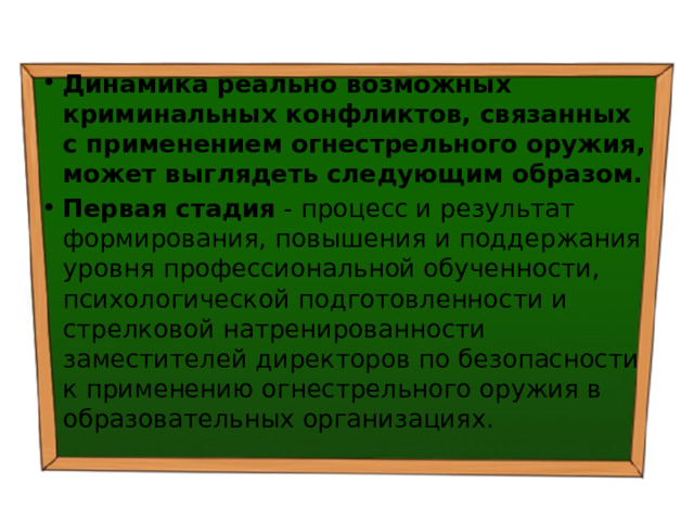 Динамика реально возможных криминальных конфликтов, связанных с применением огнестрельного оружия, может выглядеть следующим образом. Первая стадия - процесс и результат формирования, повышения и поддержания уровня профессиональной обученности, психологической подготовленности и стрелковой натренированности заместителей директоров по безопасности к применению огнестрельного оружия в образовательных организациях. 