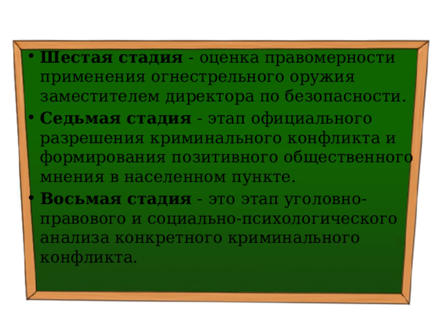 Шестая стадия - оценка правомерности применения огнестрельного оружия заместителем директора по безопасности. Седьмая стадия - этап официального разрешения криминального конфликта и формирования позитивного общественного мнения в населенном пункте. Восьмая стадия - это этап уголовно-правового и социально-психологического анализа конкретного криминального конфликта. 
