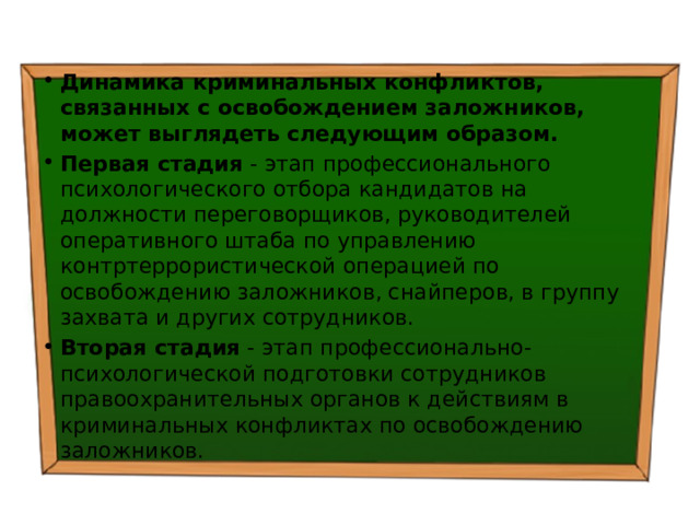 Динамика криминальных конфликтов, связанных с освобождением заложников, может выглядеть следующим образом. Первая стадия - этап профессионального психологического отбора кандидатов на должности переговорщиков, руководителей оперативного штаба по управлению контртеррористической операцией по освобождению заложников, снайперов, в группу захвата и других сотрудников. Вторая стадия - этап профессионально-психологической подготовки сотрудников правоохранительных органов к действиям в криминальных конфликтах по освобождению заложников. 