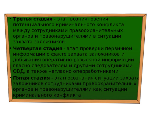 Третья стадия - этап возникновения потенциального криминального конфликта между сотрудниками правоохранительных органов и правонарушителями в ситуации захвата заложников. Четвертая стадия - этап проверки первичной информации о факте захвата заложников и добывания оперативно-розыскной информации гласно следователем и другими сотрудниками ОВД, а также негласно оперработниками. Пятая стадия - этап осознания ситуации захвата заложников сотрудниками правоохранительных органов и правонарушителями как ситуации криминального конфликта. 