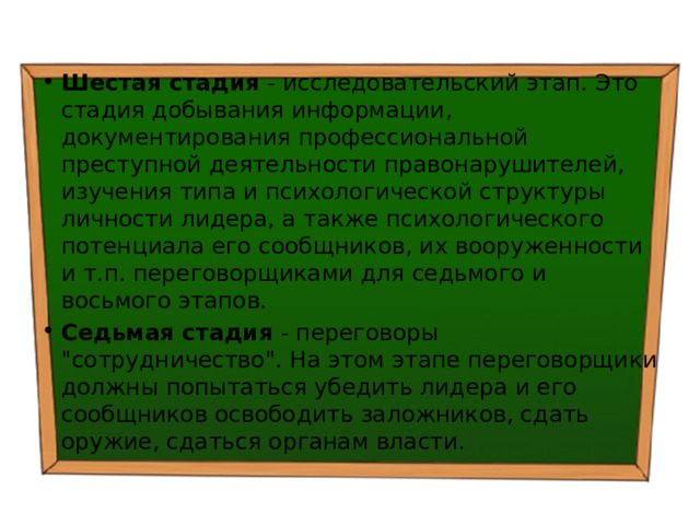 Шестая стадия - исследовательский этап. Это стадия добывания информации, документирования профессиональной преступной деятельности правонарушителей, изучения типа и психологической структуры личности лидера, а также психологического потенциала его сообщников, их вооруженности и т.п. переговорщиками для седьмого и восьмого этапов. Седьмая стадия - переговоры 