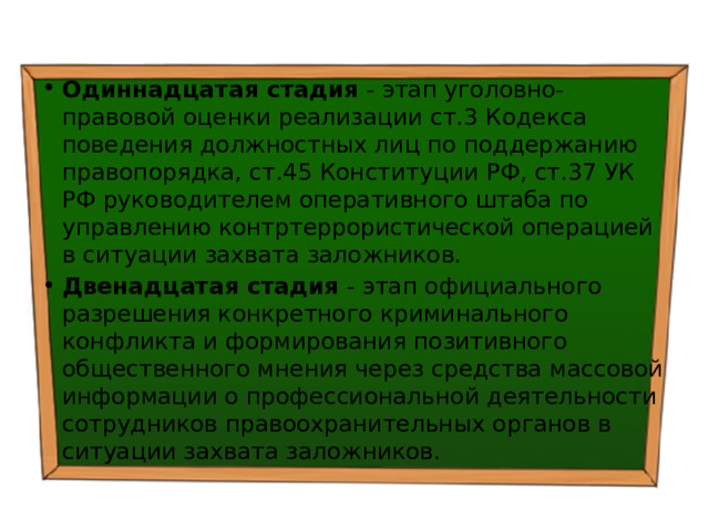 Одиннадцатая стадия - этап уголовно-правовой оценки реализации ст.3 Кодекса поведения должностных лиц по поддержанию правопорядка, ст.45  Конституции РФ, ст.37 УК РФ руководителем оперативного штаба по управлению контртеррористической операцией в ситуации захвата заложников. Двенадцатая стадия - этап официального разрешения конкретного криминального конфликта и формирования позитивного общественного мнения через средства массовой информации о профессиональной деятельности сотрудников правоохранительных органов в ситуации захвата заложников. 