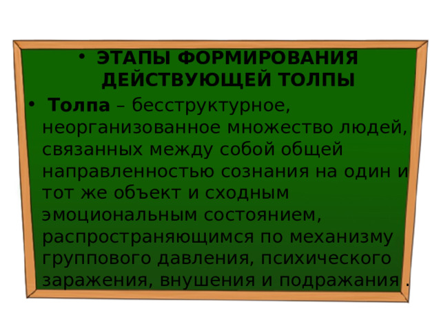 ЭТАПЫ ФОРМИРОВАНИЯ ДЕЙСТВУЮЩЕЙ ТОЛПЫ   Толпа – бесструктурное, неорганизованное множество людей, связанных между собой общей направленностью сознания на один и тот же объект и сходным эмоциональным состоянием, распространяющимся по механизму группового давления, психического заражения, внушения и подражания . 