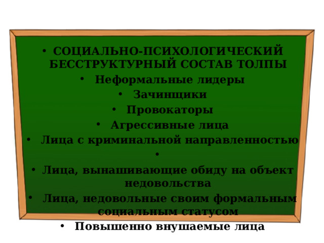 СОЦИАЛЬНО-ПСИХОЛОГИЧЕСКИЙ БЕССТРУКТУРНЫЙ СОСТАВ ТОЛПЫ   Неформальные лидеры   Зачинщики   Провокаторы   Агрессивные лица   Лица с криминальной направ­ленностью   Лица, вынашивающие обиду на объект недовольства   Лица, недовольные своим фор­мальным социальным статусом   Повышенно внушаемые лица 