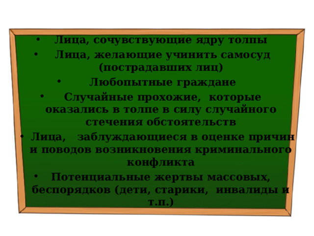 Лица, сочувствующие ядру толпы   Лица, желающие учинить самосуд (пострадавших лиц)   Любопытные граждане   Случайные прохожие, которые оказались в толпе в силу случайного стечения обстоятельств   Лица, заблуждающиеся в оценке причин и поводов возникновения криминального конфликта Потенциальные жертвы массовых, беспорядков (дети, старики, инвалиды и т.п.) 
