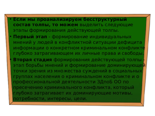 Если мы проанализируем бесструктурный состав толпы, то можем выделить следующие этапы формирования действующей толпы. Первый этап - формирование индивидуальных мнений у людей в конфликтной ситуации дефицита информации о конкретном криминальном конфликте глубоко затрагивающем их личные права и свободы. Вторая стадия формирования действующей толпы - этап борьбы мнений и формирование доминирующей точки зрения из множества суждений в социальных группах населения о криминальном конфликте и о профессиональной деятельности ЗДпоБ ОО по пресечению криминального конфликта, который глубоко затрагивает их доминирующие мотивы, потребности, интересы, цели. 