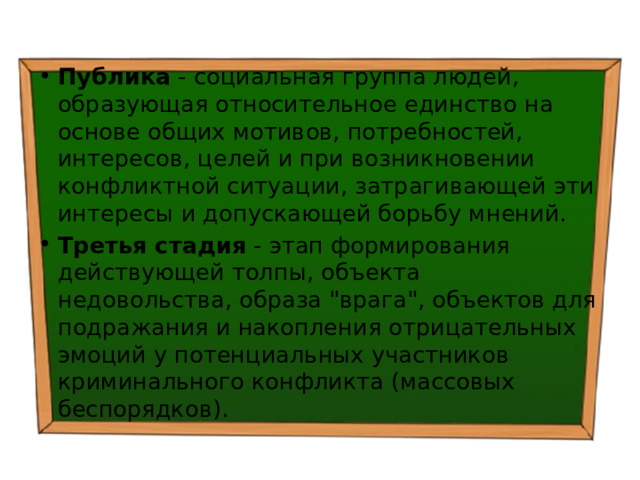 Публика - социальная группа людей, образующая относительное единство на основе общих мотивов, потребностей, интересов, целей и при возникновении конфликтной ситуации, затрагивающей эти интересы и допускающей борьбу мнений. Третья стадия - этап формирования действующей толпы, объекта недовольства, образа 