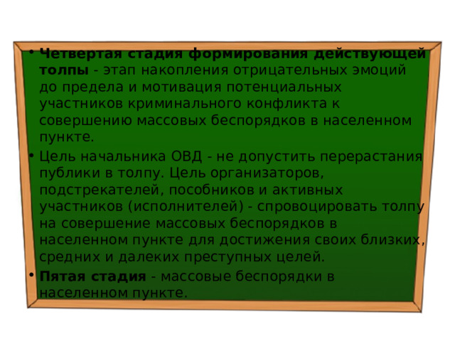Четвертая стадия формирования действующей толпы - этап накопления отрицательных эмоций до предела и мотивация потенциальных участников криминального конфликта к совершению массовых беспорядков в населенном пункте. Цель начальника ОВД - не допустить перерастания публики в толпу. Цель организаторов, подстрекателей, пособников и активных участников (исполнителей) - спровоцировать толпу на совершение массовых беспорядков в населенном пункте для достижения своих близких, средних и далеких преступных целей. Пятая стадия - массовые беспорядки в населенном пункте. 