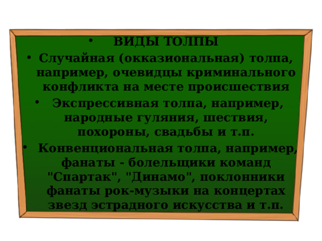 ВИДЫ ТОЛПЫ Случайная (окказиональная) толпа, например, очевидцы криминального конфликта на месте происшествия   Экспрессивная толпа, например, народные гуляния, шествия, похороны, свадьбы и т.п.   Конвенциональная толпа, например, фанаты - болельщики команд 