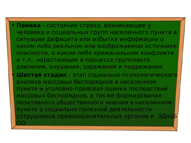 Паника - состояние страха, возникающее у человека и социальных групп населенного пункта в ситуации дефицита или избытка информации о каком-либо реальном или воображаемом источнике опасности, о каком-либо криминальном конфликте и т.п., нарастающее в процессе группового давления, внушения, заражения и подражания. Шестая стадия - этап социально-психологического анализа массовых беспорядков в населенном пункте и уголовно-правовая оценка последствий массовых беспорядков, а также формирования позитивного общественного мнения в населенном пункте о социально полезной деятельности сотрудников правоохранительных органов и ЗДпоБ ОО. 