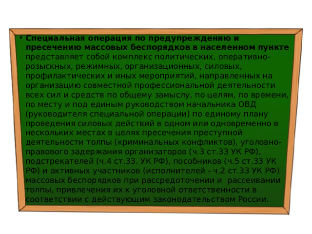 Специальная операция по предупреждению и пресечению массовых беспорядков в населенном пункте представляет собой комплекс политических, оперативно-розыскных, режимных, организационных, силовых, профилактических и иных мероприятий, направленных на организацию совместной профессиональной деятельности всех сил и средств по общему замыслу, по целям, по времени, по месту и под единым руководством начальника ОВД (руководителя специальной операции) по единому плану проведения силовых действий в одном или одновременно в нескольких местах в целях пресечения преступной деятельности толпы (криминальных конфликтов), уголовно-правового задержания организаторов (ч.3 ст.33 УК РФ), подстрекателей (ч.4 ст.33. УК РФ), пособников (ч.5 ст.33 УК РФ) и активных участников (исполнителей - ч.2 ст.33 УК РФ) массовых беспорядков при рассредоточении и рассеивании толпы, привлечения их к уголовной ответственности в соответствии с действующим законодательством России. 
