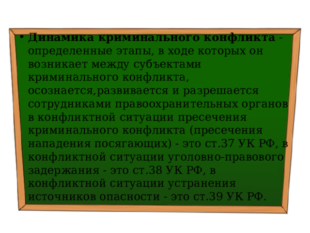 Динамика криминального конфликта - определенные этапы, в ходе которых он возникает между субъектами криминального конфликта, осознается,развивается и разрешается сотрудниками правоохранительных органов в конфликтной ситуации пресечения криминального конфликта (пресечения нападения посягающих) - это ст.37 УК РФ, в конфликтной ситуации уголовно-правового задержания - это ст.38 УК РФ, в конфликтной ситуации устранения источников опасности - это ст.39 УК РФ. 