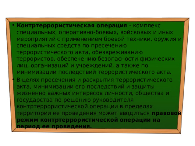 Контртеррористическая операция - комплекс специальных, оперативно-боевых, войсковых и иных мероприятий с применением боевой техники, оружия и специальных средств по пресечению террористического акта, обезвреживанию террористов, обеспечению безопасности физических лиц, организаций и учреждений, а также по минимизации последствий террористического акта. В целях пресечения и раскрытия террористического акта, минимизации его последствий и защиты жизненно важных интересов личности, общества и государства по решению руководителя контртеррористической операции в пределах территории ее проведения может вводиться правовой режим контртеррористической операции на период ее проведения. 