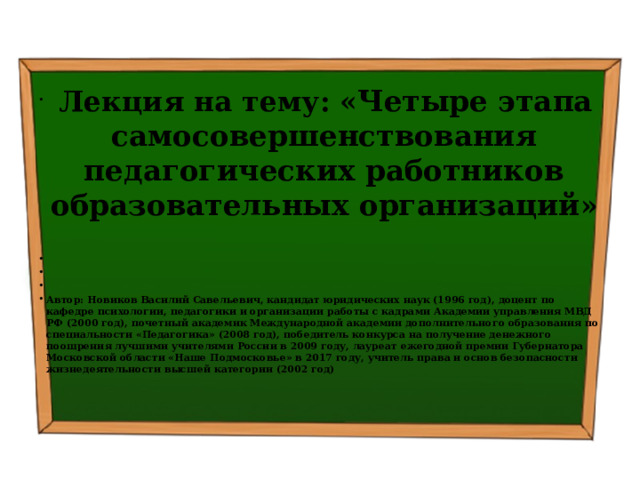   Лекция на тему: « Четыре этапа самосовершенствования педагогических работников образовательных организаций »       Автор: Новиков Василий Савельевич, кандидат юридических наук (1996 год), доцент по кафедре психологии, педагогики и организации работы с кадрами Академии управления МВД РФ (2000 год), почетный академик Международной академии дополнительного образования по специальности «Педагогика» (2008 год), победитель конкурса на получение денежного поощрения лучшими учителями России в 2009 году, лауреат ежегодной премии Губернатора Московской области «Наше Подмосковье» в 2017 году, учитель права и основ безопасности жизнедеятельности высшей категории (2002 год) 