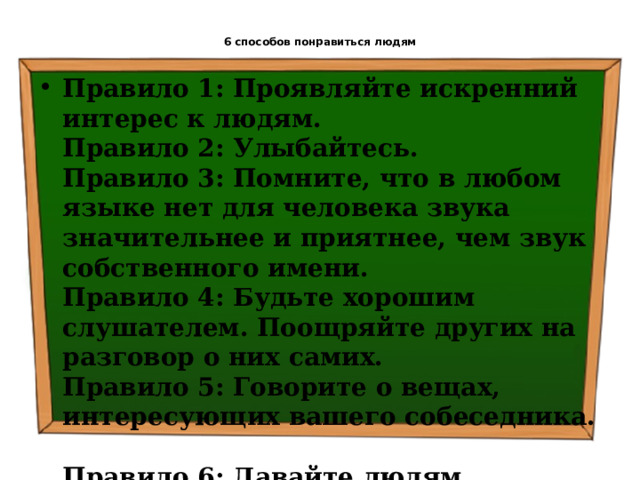  6 способов понравиться людям   Правило 1: Проявляйте искренний интерес к людям.  Правило 2: Улыбайтесь.  Правило 3: Помните, что в любом языке нет для человека звука значительнее и приятнее, чем звук собственного имени.  Правило 4: Будьте хорошим слушателем. Поощряйте других на разговор о них самих.  Правило 5: Говорите о вещах, интересующих вашего собеседника.  Правило 6: Давайте людям почувствовать их собственную значимость, и делайте это искренне. 