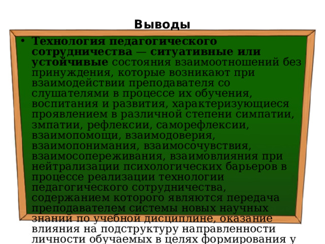 Выводы Технология педагогического сотрудничества — ситуативные или устойчивые состояния взаимоотношений без принуждения, которые возникают при взаимодействии преподавателя со слушателями в процессе их обучения, воспитания и развития, характеризующиеся проявлением в различной степени симпатии, змпатии, рефлексии, саморефлексии, взаимопомощи, взаимодоверия, взаимопонимания, взаимосочувствия, взаимосопереживания, взаимовлияния при нейтрализации психологических барьеров в процессе реализации технологии педагогического сотрудничества, содержанием которого являются передача преподавателем системы новых научных знаний по учебной дисциплине, оказание влияния на подструктуру направленности личности обучаемых в целях формирования у них желания самостоятельно перевести систему новых научных знаний в систему действий . 