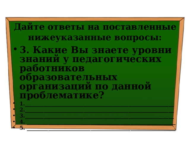 Дайте ответы на поставленные нижеуказанные вопросы: 3. Какие Вы знаете уровни знаний у педагогических работников образовательных организаций по данной проблематике? 1.________________________________________________________ 2.________________________________________________________ 3.________________________________________________________ 4. ________________________________________________________ 5. ________________________________________________________   