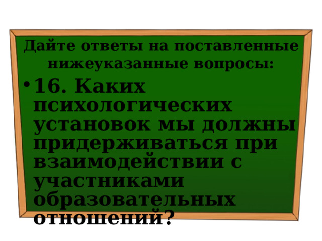 Дайте ответы на поставленные нижеуказанные вопросы: 16. Каких психологических установок мы должны придерживаться при взаимодействии с участниками образовательных отношений? 