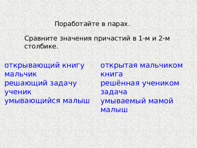 Поработайте в парах. Сравните значения причастий в 1-м и 2-м столбике. открывающий книгу мальчик решающий задачу ученик умывающийся малыш открытая мальчиком книга решённая учеником задача умываемый мамой малыш 