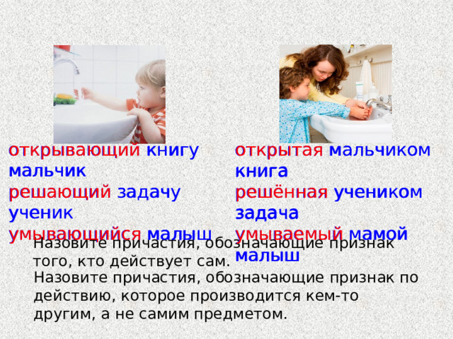 открывающий книгу мальчик открывающий книгу мальчик открытая мальчиком книга решающий задачу ученик решающий задачу ученик решённая учеником задача умывающийся малыш умывающийся малыш умываемый мамой малыш открытая мальчиком книга решённая учеником задача умываемый мамой малыш Назовите причастия, обозначающие признак того, кто действует сам. Назовите причастия, обозначающие признак по действию, которое производится кем-то другим, а не самим предметом. 