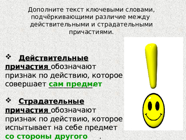 Дополните текст ключевыми словами, подчёркивающими различие между  действительными и страдательными причастиями.  Действительные причастия обозначают признак по действию, которое совершает ____________.  Действительные причастия обозначают признак по действию, которое совершает сам предмет  Страдательные причастия обозначают признак по действию, которое испытывает на себе предмет  Страдательные причастия обозначают признак по действию, которое испытывает на себе предмет со стороны другого предмета __________________________. 
