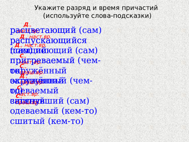 Укажите разряд и время причастий  (используйте слова-подсказки)  Д ., наст.вр. расцветающий (сам) расцветающий распускающийся поющий распускающийся (сам) поющий (сам) пригреваемый пригреваемый (чем-то) окружённый окружённый (чем-то) затянувший затянувший (сам) одеваемый одеваемый (кем-то) сшитый сшитый (кем-то) Д ., наст.вр. Д ., наст.вр. С ., наст.вр. С ., прош.вр. Д ., прош.вр. С ., наст.вр. С ., прош.вр. 