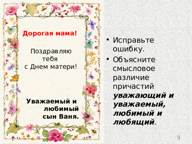 Дорогая мама!  Поздравляю тебя  с Днем матери!  Уважаемый и любимый  сын Ваня. Исправьте ошибку. Объясните смысловое различие причастий уважающий и уважаемый, любимый и любящий . 9 