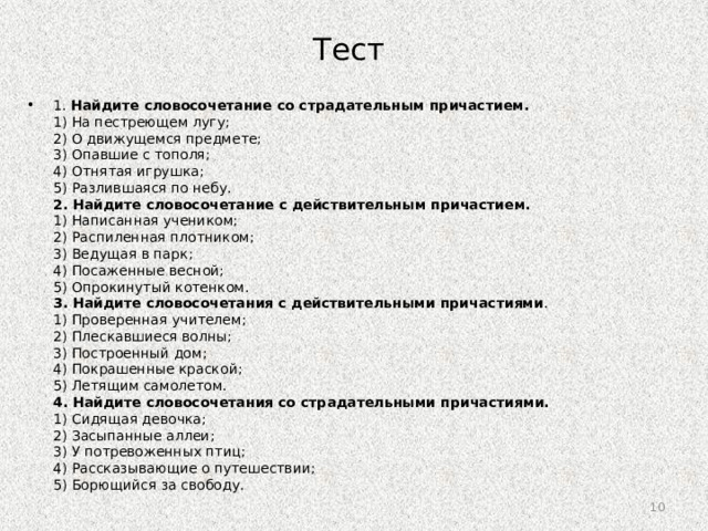 Тест 1. Найдите словосочетание со страдательным причастием.  1) На пестреющем лугу;  2) О движущемся предмете;  3) Опавшие с тополя;  4) Отнятая игрушка;  5) Разлившаяся по небу.  2. Найдите словосочетание с действительным причастием.  1) Написанная учеником;  2) Распиленная плотником;  3) Ведущая в парк;  4) Посаженные весной;  5) Опрокинутый котенком.  3. Найдите словосочетания с действительными причастиями .  1) Проверенная учителем;  2) Плескавшиеся волны;  3) Построенный дом;  4) Покрашенные краской;  5) Летящим самолетом.  4. Найдите словосочетания со страдательными причастиями.  1) Сидящая девочка;  2) Засыпанные аллеи;  3) У потревоженных птиц;  4) Рассказывающие о путешествии;  5) Борющийся за свободу. 9 