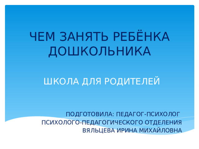 ЧЕМ ЗАНЯТЬ РЕБЁНКА ДОШКОЛЬНИКА ШКОЛА ДЛЯ РОДИТЕЛЕЙ ПОДГОТОВИЛА: ПЕДАГОГ-ПСИХОЛОГ ПСИХОЛОГО-ПЕДАГОГИЧЕСКОГО ОТДЕЛЕНИЯ ВЯЛЬЦЕВА ИРИНА МИХАЙЛОВНА 