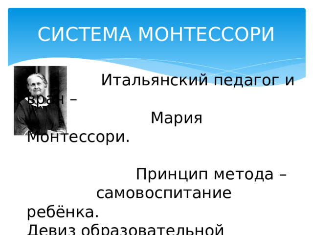 СИСТЕМА МОНТЕССОРИ  Итальянский педагог и врач –  Мария Монтессори.  Принцип метода –  самовоспитание ребёнка. Девиз образовательной системы: «Помоги мне это сделать самому!». 