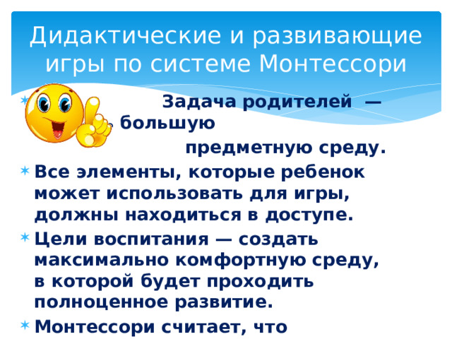 Дидактические и развивающие игры по системе Монтессори  Задача родителей — создать большую  предметную среду. Все элементы, которые ребенок может использовать для игры, должны находиться в доступе. Цели воспитания — создать максимально комфортную среду, в которой будет проходить полноценное развитие. Монтессори считает, что вмешиваться в процесс становления личности недопустимо. 