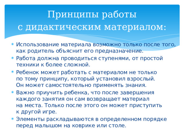  Принципы работы с дидактическим материалом:   Использование материала возможно только после того, как родитель объяснит его предназначение. Работа должна проводиться ступенями, от простой техники к более сложной. Ребенок может работать с материалом не только по тому принципу, который установил взрослый. Он может самостоятельно применять знания. Важно приучить ребенка, что после завершения каждого занятия он сам возвращает материал на места. Только после этого он может приступить к другой игре. Элементы раскладываются в определенном порядке перед малышом на коврике или столе. 