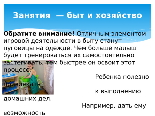 Занятия  — быт и хозяйство Обратите внимание!  Отличным элементом игровой деятельности в быту станут пуговицы на одежде. Чем больше малыш будет тренироваться их самостоятельно застегивать, тем быстрее он освоит этот процесс.  Ребенка полезно привлекать  к выполнению домашних дел.  Например, дать ему возможность  протереть пыль, вымыть посуду,  накрыть стол.  Важно не переделывать ничего на глазах малыша! 