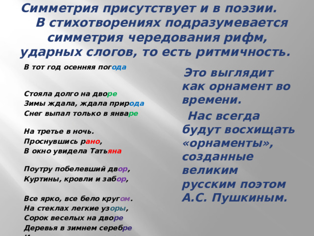 Симметрия присутствует и в поэзии. В стихотворениях подразумевается симметрия чередования рифм, ударных слогов, то есть ритмичность. В тот год осенняя пог ода  Стояла долго на дво ре  Зимы ждала, ждала прир ода Снег выпал только в янва ре  На третье в ночь. Проснувшись р ано , В окно увидела Тать яна  Поутру побелевший дв ор , Куртины, кровли и заб ор ,   Все ярко, все бело круг ом . На стеклах легкие уз оры , Сорок веселых на дво ре Деревья в зимнем сереб ре И мягко устланные г оры  Зимы блистательным ковр ом  Пушкин А.С. «Евгений Онегин»    Это выглядит как орнамент во времени.  Нас всегда будут восхищать «орнаменты», созданные великим русским поэтом А.С. Пушкиным.  