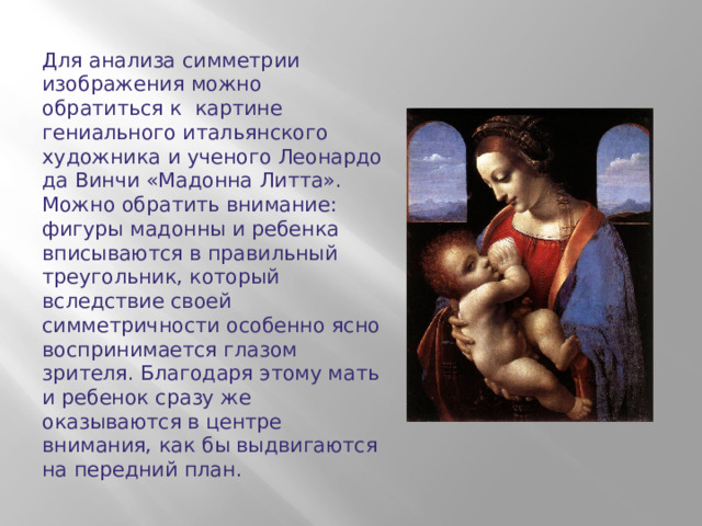 Для анализа симметрии изображения можно обратиться к картине гениального итальянского художника и ученого Леонардо да Винчи «Мадонна Литта».  Можно обратить внимание: фигуры мадонны и ребенка вписываются в правильный треугольник, который вследствие своей симметричности особенно ясно воспринимается глазом зрителя. Благодаря этому мать и ребенок сразу же оказываются в центре внимания, как бы выдвигаются на передний план.  