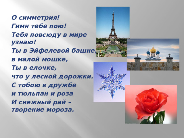 О симметрия! Гимн тебе пою! Тебя повсюду в мире узнаю! Ты в Эйфелевой башне, в малой мошке, Ты в елочке, что у лесной дорожки. С тобою в дружбе и тюльпан и роза И снежный рай – творение мороза. 