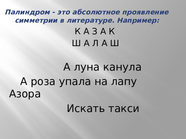 Палиндром - это абсолютное проявление симметрии в литературе. Например:  К А З А К  Ш А Л А Ш  А луна канула  А роза упала на лапу Азора  Искать такси 