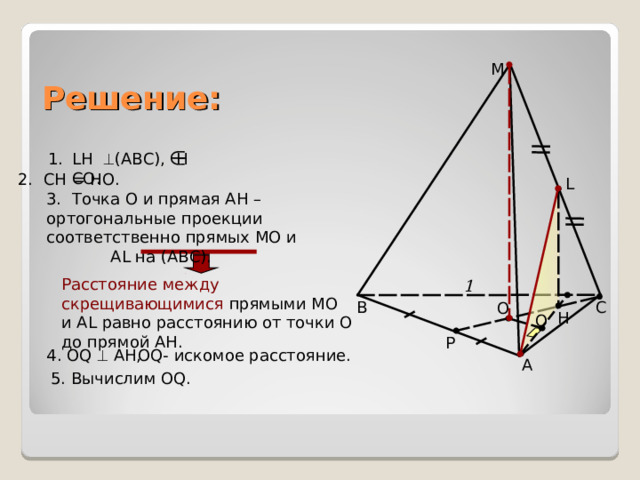 Решение: M L Н   (ABC), Н СО .  2.   СН = НО. L 3. Точка О и прямая АН – ортогональные проекции соответственно прямых МО и   А L на (АВС). Расстояние между скрещивающимися прямыми МО и А L равно расстоянию от точки О до прямой АН. 1 С В О Н Q Р 4. О Q  АН, О Q- искомое расстояние. А 5. Вычислим О Q . 