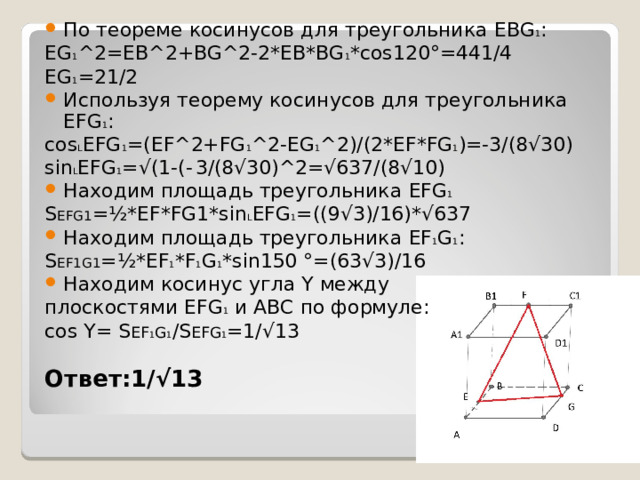 По теореме косинусов для треугольника EBG 1 : EG 1 ^2=EB^2+BG^2-2*EB*BG 1 *cos120 ° =441/4 EG 1 =21/2 Используя теорему косинусов для треугольника EFG 1 : cos L EFG 1 =(EF^2+FG 1 ^2-EG 1 ^2)/(2*EF*FG 1 )=-3/(8√30) sin L EFG 1 =√(1-(-  3/(8√30)^2=√637/(8√10) Находим площадь треугольника EFG 1 S EFG1 =½*EF*FG1*sin L EFG 1 =((9√3)/16)*√637 Находим площадь треугольника EF 1 G 1 : S EF1G1 =½*EF 1 *F 1 G 1 *sin150 ° =(63√3)/16 Находим косинус угла Y между плоскостями EFG 1  и ABC по формуле: cos Y= S EF 1 G 1 /S EFG 1 =1/√13 Ответ: 1/√13 