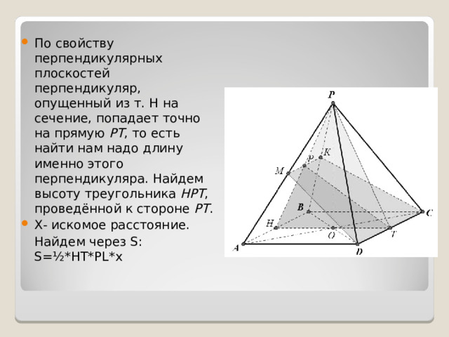 По свойству перпендикулярных плоскостей перпендикуляр, опущенный из т. Н на сечение, попадает точно на прямую  РТ , то есть найти нам надо длину именно этого перпендикуляра. Найдем высоту треугольника  НРТ , проведённой к стороне  РТ . X- искомое расстояние.  Найдем через S: S=½*HT*PL*x 